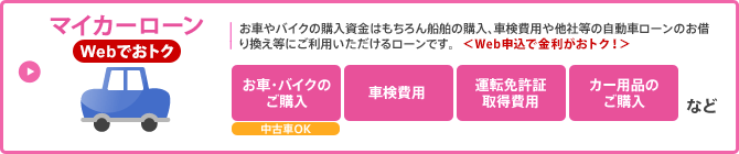 マイカーローン／お車やバイクの購入はもちろん船舶の購入、車検費用や他社等の自動車ローンのお借換え等にご利用いただけるローンです。＜Web申込で金利がおトク！＞