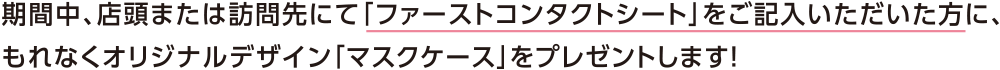 期間中、店頭または訪問先にて投資信託・保険・ローン等の相談をされたお客さまで「ファーストコンタクトシート」をご記入いただいた方に、もれなくオリジナルデザイン「マスクケース」をプレゼントします!