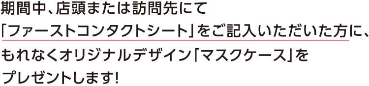 期間中、店頭または訪問先にて投資信託・保険・ローン等の相談をされたお客さまで「ファーストコンタクトシート」をご記入いただいた方に、もれなくオリジナルデザイン「マスクケース」をプレゼントします!