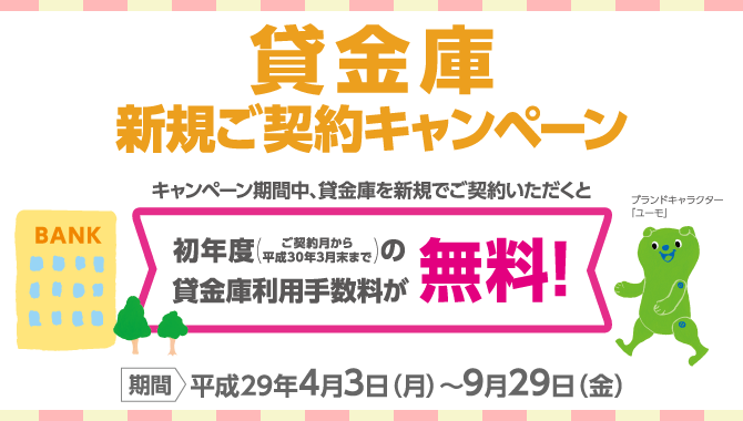 貸金庫新規ご契約キャンペーン　<期間：平成29年4月3日(月)～9月29日(金)>　キャンペーン期間中、貸金庫を新規でご契約いただくと初年度（ご契約月から平成30年3月末まで）の貸金庫利用手数料が無料！