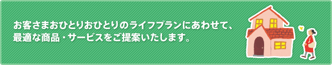 お客さまおひとりおひとりのライフプランにあわせて、最適な商品・サービスをご提案いたします。