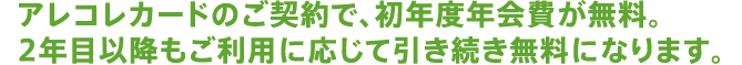 アレコレカードのご契約で初年度年会費が無料。2年目以降もご利用に応じて引き続き無料になります。