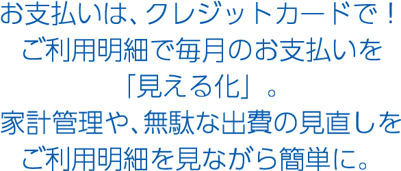 お支払いは、クレジットカードで！ご利用明細で毎月のお支払いを「見える化」家計管理や、無駄な出費の見直しをご利用明細を見ながら簡単に
