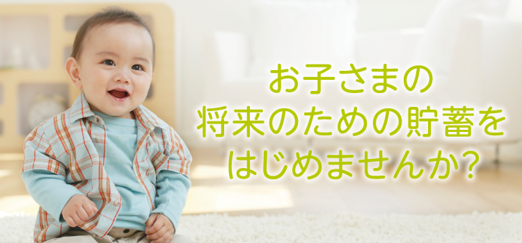 お子さまの将来のための貯蓄をはじめませんか？