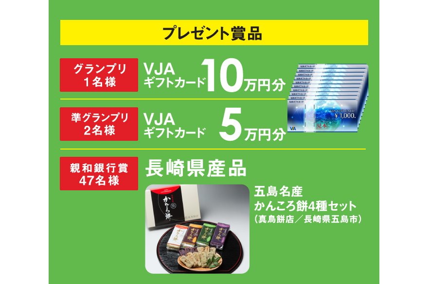 プレゼント賞品　【グランプリ1名様】VJAギフトカード10万円　【準グランプリ2名様】VJAギフトカード5万円分　【十八親和銀行賞50名様】長崎県産品 五島名産かんころ餅4種セット