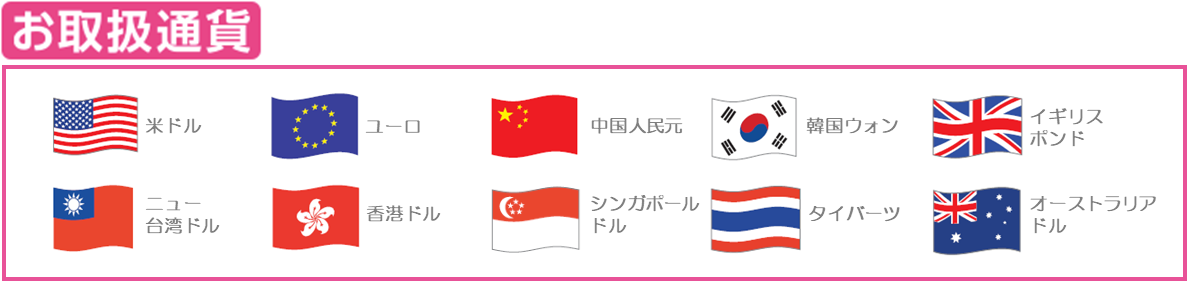お取扱い通貨:米ドル、ユーロ、中国人民元、韓国ウォン、ニュー台湾ドル、香港ドル、シンガポールドル、タイバーツ