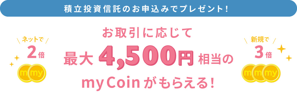 積立投資信託のお申し込みでプレゼント！お取引に応じて、最大4,500円相当のmyCoinがもらえる！