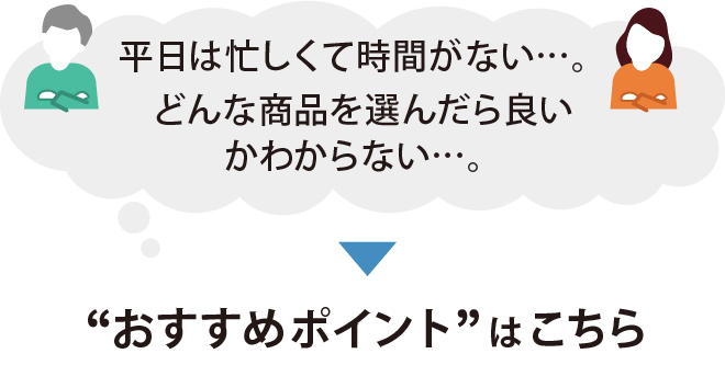 平日は忙しくて時間がない。どんな商品をえらんだらよいかわからない。