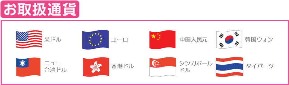 お取扱い通貨:米ドル、ユーロ、中国人民元、韓国ウォン、ニュー台湾ドル、香港ドル、シンガポールドル、タイバーツ