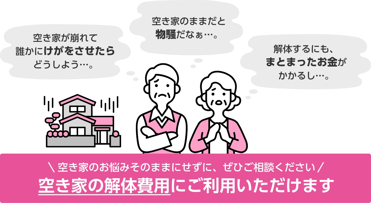 空き家のお悩みそのままにせずに、ぜひご相談ください 空き家の解体費用にご利用いただけます