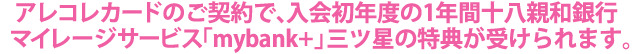 アレコレカードのご契約で、入会初年度の1年間 十八親和銀行マイレージサービス「mybank+」三ツ星の特典が受けられます。