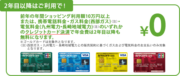 2年目以降はご利用で!前年の年間ショッピング利用額10万円以上または、携帯電話料金・ガス料金(西部ガス<注>)・電気料金(九州電力・長崎地域電力<注>)のいずれかのクレジットカード決済で年会費は2年目以降も無料になります。※ゴールドカードは対象外となります。<注>西部ガス・九州電力・長崎地域電力との販売契約に基づくガスおよび電気料金のお支払いのみ対象となります。