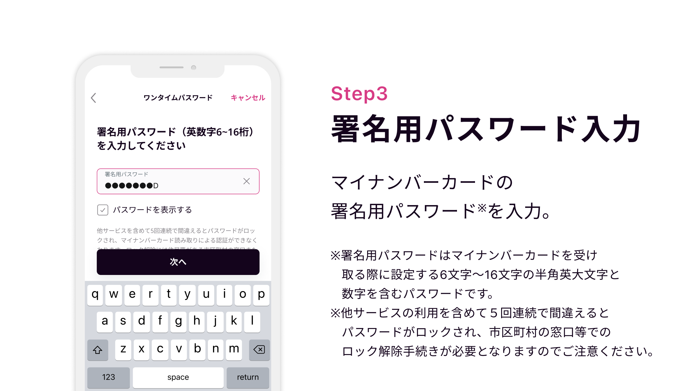 Step3 署名パスワードを入力 マイナンバーカードの余命用パスワード※を入力。※署名用パスワードはマイナンバーカードを受け取る際に設定する6文字〜16文字の半角英大文字と数字を含むパスワードです。※他サービスの利用を含めて５回連続で間違えるとパスワードがロックされ、市区町村の窓口等でのロック解除手続きが必要となりますのでご注意ください。