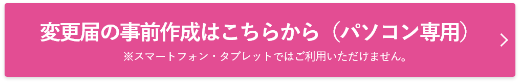 変更届の事前作成はこちらから（PC専用）※スマートフォン・タブレットではご利用いただけません