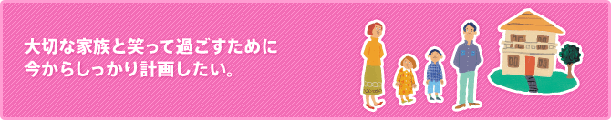 大切な家族と笑って過ごすために今からしっかり計画したい。
