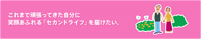 これまで頑張ってきた自分に笑顔あふれる「セカンドライフ」を届けたい。