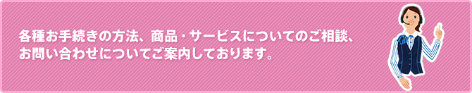 各種お手続きの方法、商品・サービスについてのご相談、お問い合わせについてご案内しております。