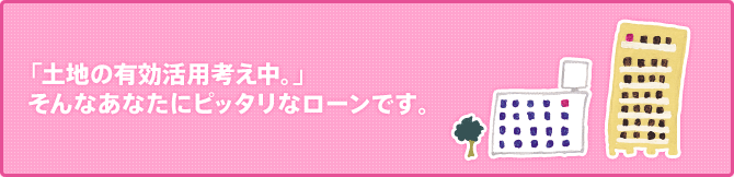 「土地の有効活用考え中。」 そんなあなたにピッタリなローンです。