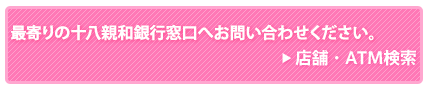 最寄の十八親和銀行窓口へお問い合わせ下さい。/店舗・ATM検索