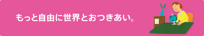 もっと自由に世界とおつきあい。