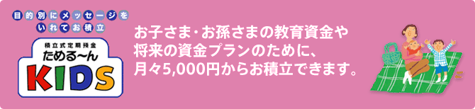 お子さま・お孫さまの教育資金や将来の資金プランのために、月々5,000円からお積立できます。 画像を検索画像の設定を解除