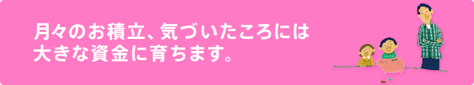 月々のお積立、気づいたころには大きな資金に育ちます。