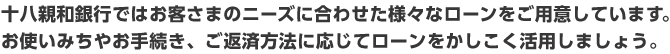 十八親和銀行ではお客さまのニーズに合わせた様々なローンをご用意しています。/お使いみちやお手続き、ご返済方法に応じてローンをかしこく活用しましょう。