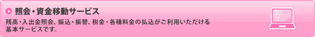 照会・資金移動サービス／残高・入出金照会、振込・振替、税金・各種料金の払込がご利用いただける基本サービスです。