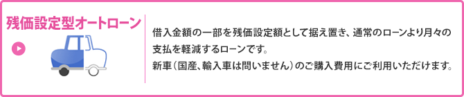 残価設定型オートローン／借入金額の一部を残価設定額として据え置き、通常のローンより月々の支払を軽減するローンです。新車（国産、輸入車は問いません）のご購入費用にご利用いただけます。