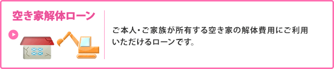 ＜空き家解体ローン＞ご本人・ご家族が所有する空き家の解体費用にご利用いただけるローンです。