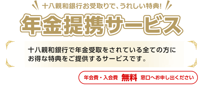 年金提携サービス:十八親和銀行で年金受取をされている全ての方に「旅行・健康」をコンセプトにしたおトクな特典をご提供するサービスです。(年会費・入会金 無料 お申出制)