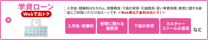 学資ローン／入学金・授業料はもちろん、受験費用・下宿の家賃・引越費用・習い事費用等、教育に関する資金にご利用いただけるローンです。 ＜Web申込で金利がおトク！＞