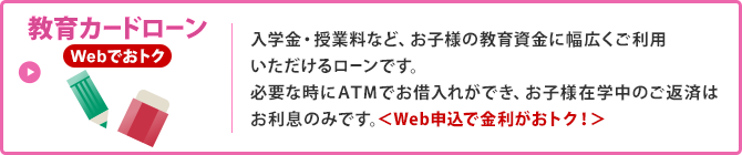 教育カードローン／入学金・授業料など、お子様の教育資金に幅広くご利用いただけるローンです。必要な時にATMでお借入れができ、お子様在学中のご返済はお利息のみです。＜Web申込で金利がおトク！＞