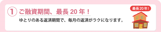 (1)ご融資期間、最長20年！　ゆとりのある返済期間で、毎月の返済がラクになります。