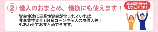 (2)借入のおまとめ、借換にも使えます！資金使途に事業性資金が含まれていれば、非事業性資金（教育ローンや個人のお借入等）もあわせておまとめできます。