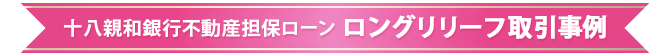 十八親和銀行不動産担保ローン　ロングリリーフ取引事例