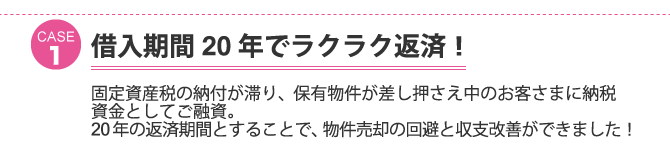 ケース1：借入期間２０年でラクラク返済！固定資産税の納付が滞り、保有物件が差し押さえ中のお客さまに納税資金としてご融資。２０年の返済期間とすることで、物件売却の回避と収支改善ができました！