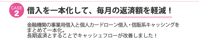 ケース2：借入を一本化して、毎月の返済額を軽減！金融機関の事業用借入と個人カードローン借入・信販系キャッシングをまとめて一本化。長期返済とすることでキャッシュフローが改善しました！