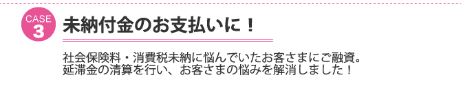 ケース3：未納付金のお支払いに！社会保険料・消費税未納に悩んでいたお客さまにご融資。延滞金の清算を行い、お客さまの悩みを解消しました！