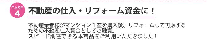 ケース4：不動産の仕入・リフォーム資金に！不動産業者様がマンション1室を購入後、リフォームして再販するための不動産仕入資金としてご融資。 スピード調達できる本商品をご利用いただきました！