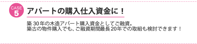 ケース5：アパートの購入仕入資金に！築30年の木造アパート購入資金としてご融資。 築古の物件購入でも、ご融資期間最長20年での取組も検討できます！