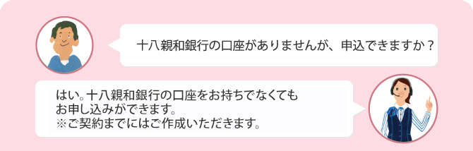 Q.十八親和銀行の口座がありませんが、申込できますか? A.はい。十八親和銀行の口座をお持ちでなくてもお申込ができます。※ご契約までにはご作成いただきます。