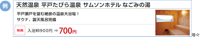 例)ハウステンボス・・・「たのしい」が生まれる癒しと感動のエンターテイメントがあふれる街。(特典)1DAYパスポート 大人(18才以上)6,900円 ⇒ 6,700円 例)火の山温泉・・・どんどこ湯:緑黄色のにごり湯はすべて天然かけ流しです。温度の違う3つの内風呂・露天風呂・サウナもあります。入館料 中学生以上620円 ⇒500円
