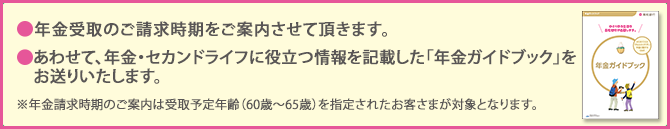 年金受取のご請求時期をご案内させて頂きます。　　あわせて、年金・セカンドライフに役立つ情報を記載した「年金ガイドブック」をお送りいたします。