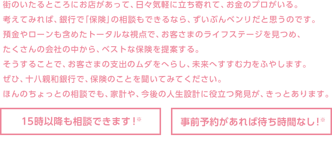 街のいたるところにお店があって、日々気軽に立ち寄れて、お金のプロがいる。考えてみれば、銀行で「保険」の相談もできるなら、ずいぶんベンリだと思うのです。預金やローンも含めたトータルな視点で、お客さまのライフステージを見つめ、たくさんの会社の中から、ベストな保険を提案する。そうすることで、お客さまの支出のムダをへらし、未来へすすむ力をふやします。ぜひ、十八親和銀行で、保険のことを聞いてみてください。ほんのちょっとの相談でも、家計や、今後の人生設計に役立つ発見が、きっとあります。