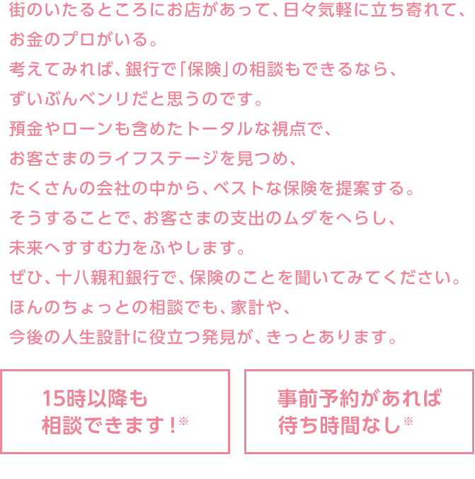 街のいたるところにお店があって、日々気軽に立ち寄れて、お金のプロがいる。考えてみれば、銀行で「保険」の相談もできるなら、ずいぶんベンリだと思うのです。預金やローンも含めたトータルな視点で、お客さまのライフステージを見つめ、たくさんの会社の中から、ベストな保険を提案する。そうすることで、お客さまの支出のムダをへらし、未来へすすむ力をふやします。ぜひ、十八親和銀行で、保険のことを聞いてみてください。ほんのちょっとの相談でも、家計や、今後の人生設計に役立つ発見が、きっとあります。