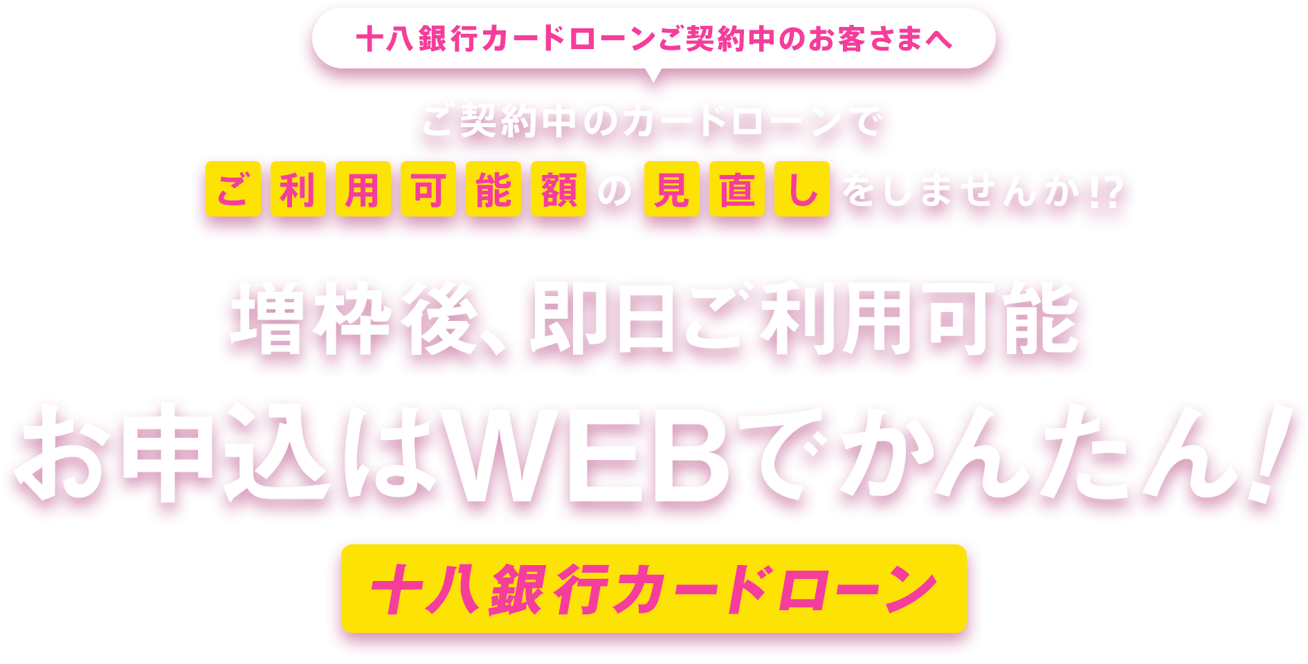 十八銀行カードローンご契約中のお客さまへ ご契約中のカードローンでご利用可能額の見直しをしませんか!？ 増枠後、即日ご利用可能 お申込はWEBでかんたん！ 十八銀行カードローン