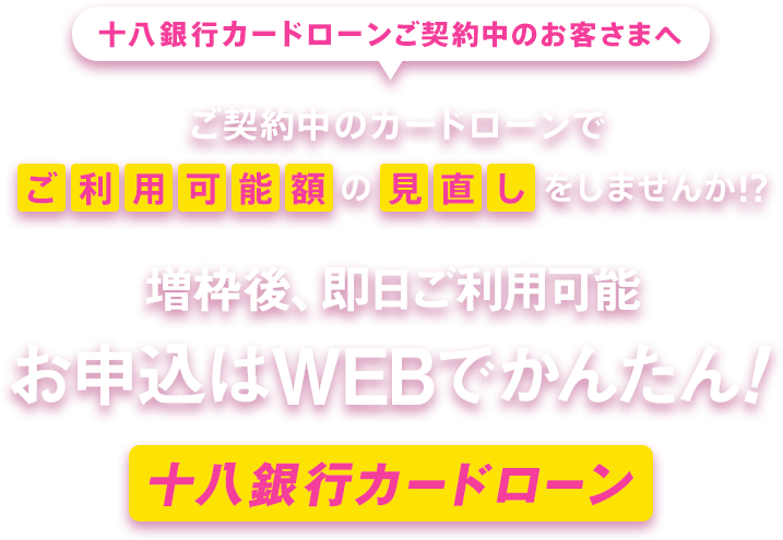 十八銀行カードローンご契約中のお客さまへ ご契約中のカードローンでご利用可能額の見直しをしませんか!？ 増枠後、即日ご利用可能 お申込はWEBでかんたん！ 十八銀行カードローン