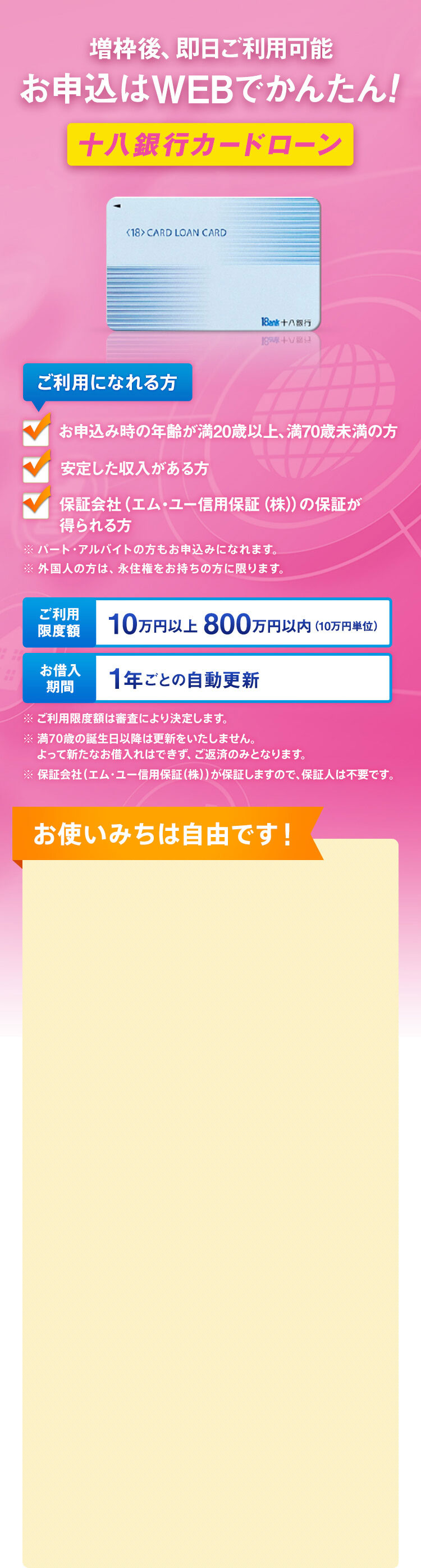 ご利用になれる方 お申込み時の年齢が満20歳以上、満70歳未満の方 安定した収入がある方 保証会社（エム・ユー信用保証（株））の保証が得られる方 ※パート・アルバイトの方もお申込みになれます。 ※外国人の方は、永住権をお持ちの方に限ります。 ご利用限度額 10万円以上 800万円以内（10万円単位） お借入期間 1年ごとの自動更新 ※ご利用限度額は審査により決定します。 ※満70歳の誕生日以降は更新をいたしません。よって新たなお借入れはできず、ご返済のみとなります。 ※保証会社（エム・ユー信用保証（株））が保証しますので、保証人は不要です。 増枠後、即日ご利用可能 お申込はWEBでかんたん！ 十八銀行カードローン お使いみちは自由です！（ただし、事業性資金にはご利用になれません）