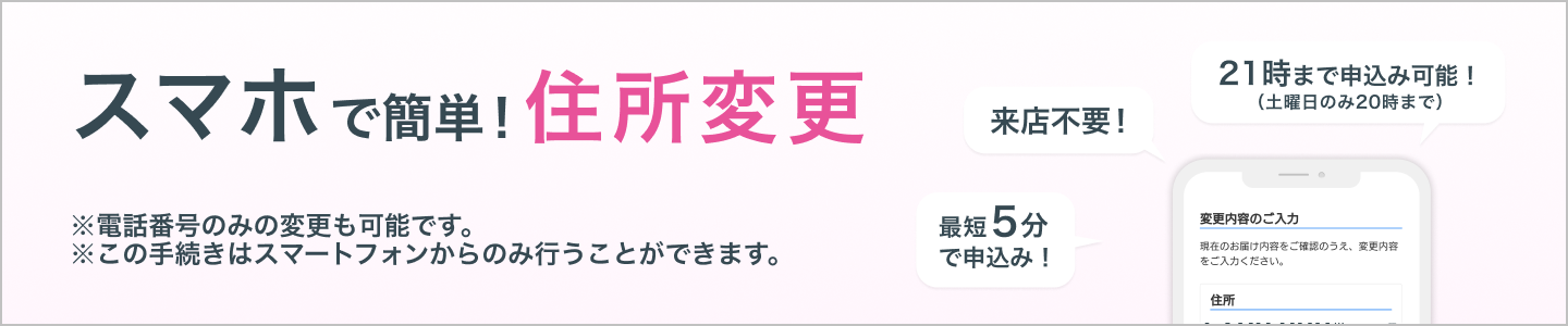 スマホで簡単!住所・電話番号変更 ※この手続きはスマートフォンからのみ行うことができます。来店不要!最短5分で申込み!21時まで申込み可能!(土曜日のみ20時まで)